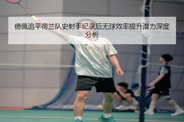 德佩追平荷兰队史射手纪录后无球效率提升潜力深度分析