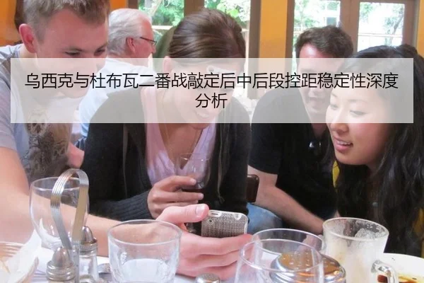 乌西克与杜布瓦二番战敲定后中后段控距稳定性深度分析